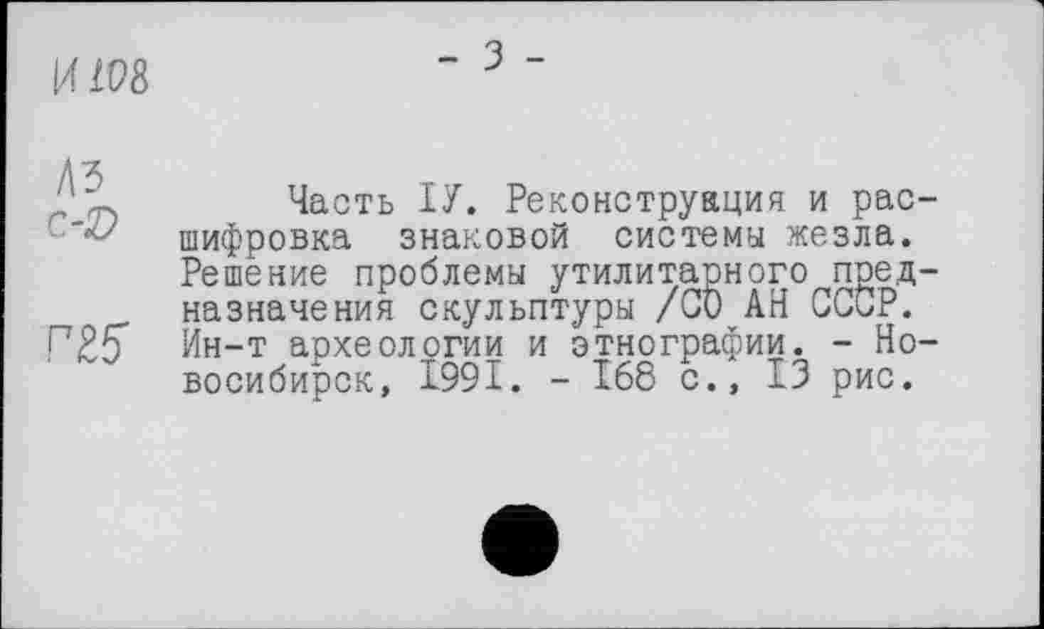 ﻿И 108
Часть ІУ. Реконструкция и рас-шифровка знаковой системы жезла. Решение проблемы утилитарного предназначения скульптуры /СО АН СССР.
ПК Ин-т археологии и этнографии. - Новосибирск, 1991. - 168 с., 13 рис.